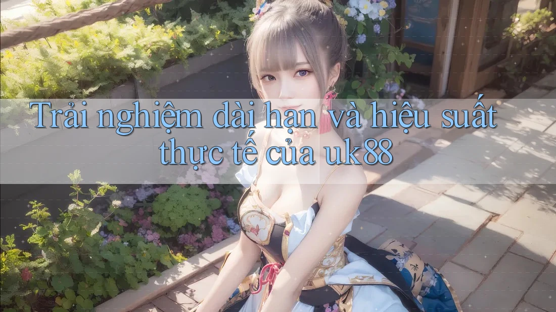 Trải nghiệm dài hạn và hiệu suất thực tế của uk88 Trải nghiệm dài hạn và hiệu suất thực tế của uk88