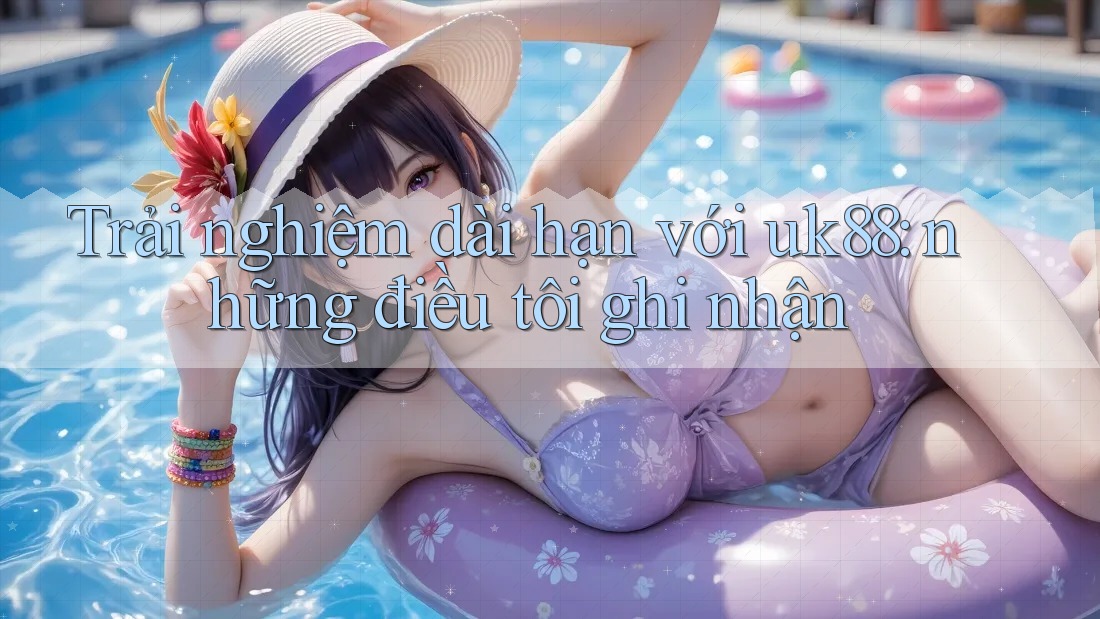 Trải nghiệm dài hạn với uk88: những điều tôi ghi nhận