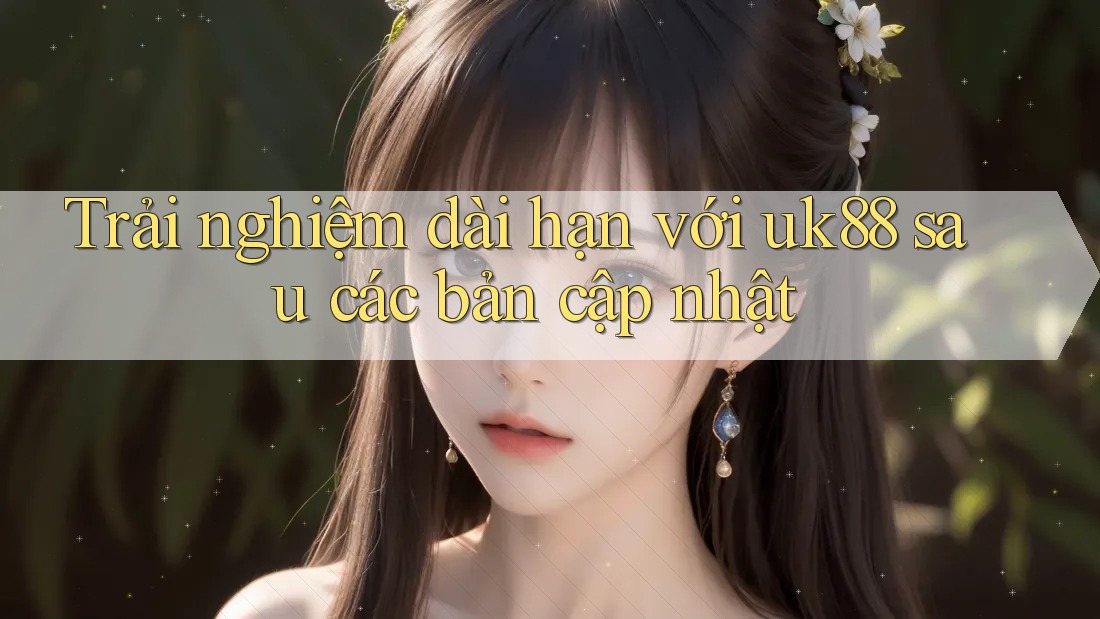 Trải nghiệm dài hạn với uk88 sau các bản cập nhật