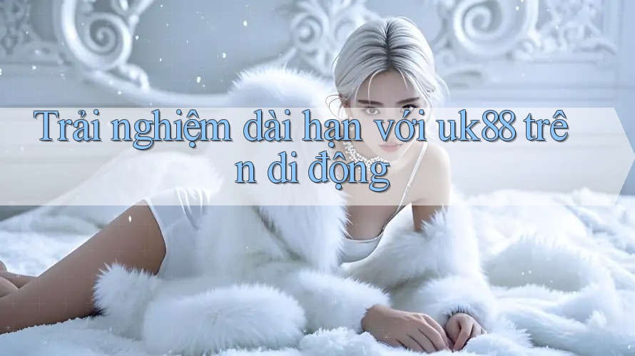 Trải nghiệm dài hạn với uk88 trên di động Trải nghiệm dài hạn với uk88 trên di động