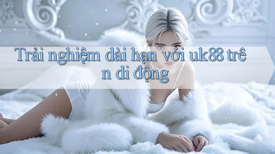 Trải nghiệm dài hạn với uk88 trên di động Trải nghiệm dài hạn với uk88 trên di động