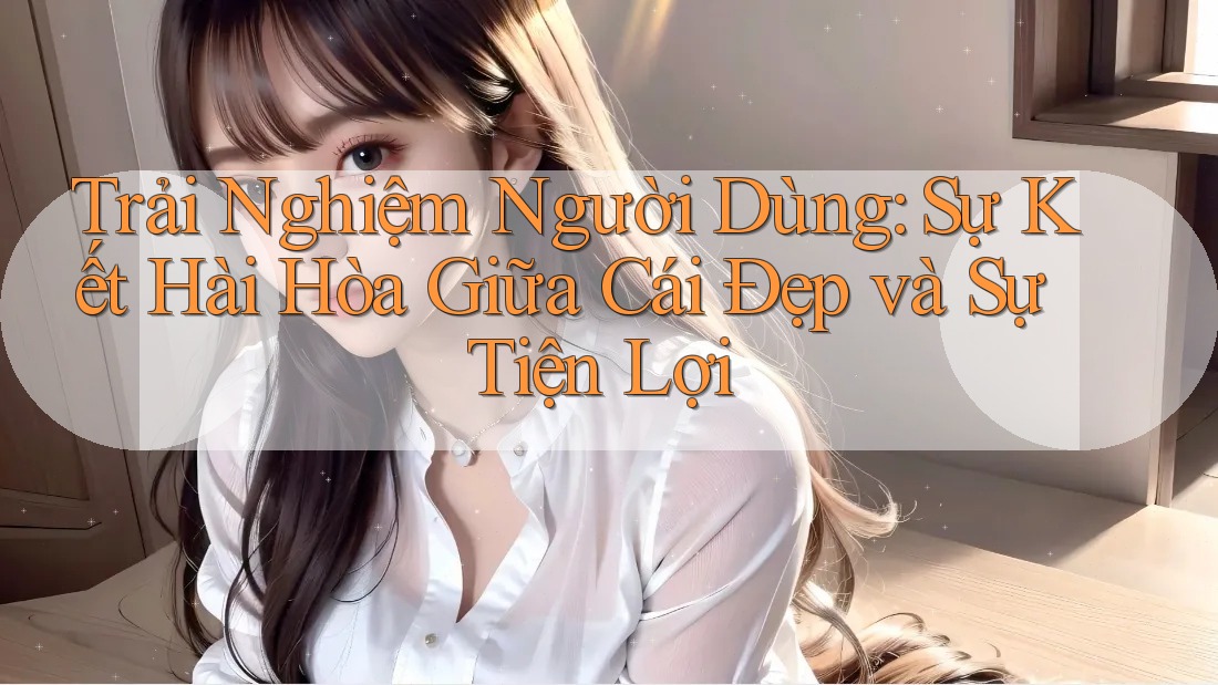 Trải Nghiệm Người Dùng: Sự Kết Hài Hòa Giữa Cái Đẹp và Sự Tiện Lợi