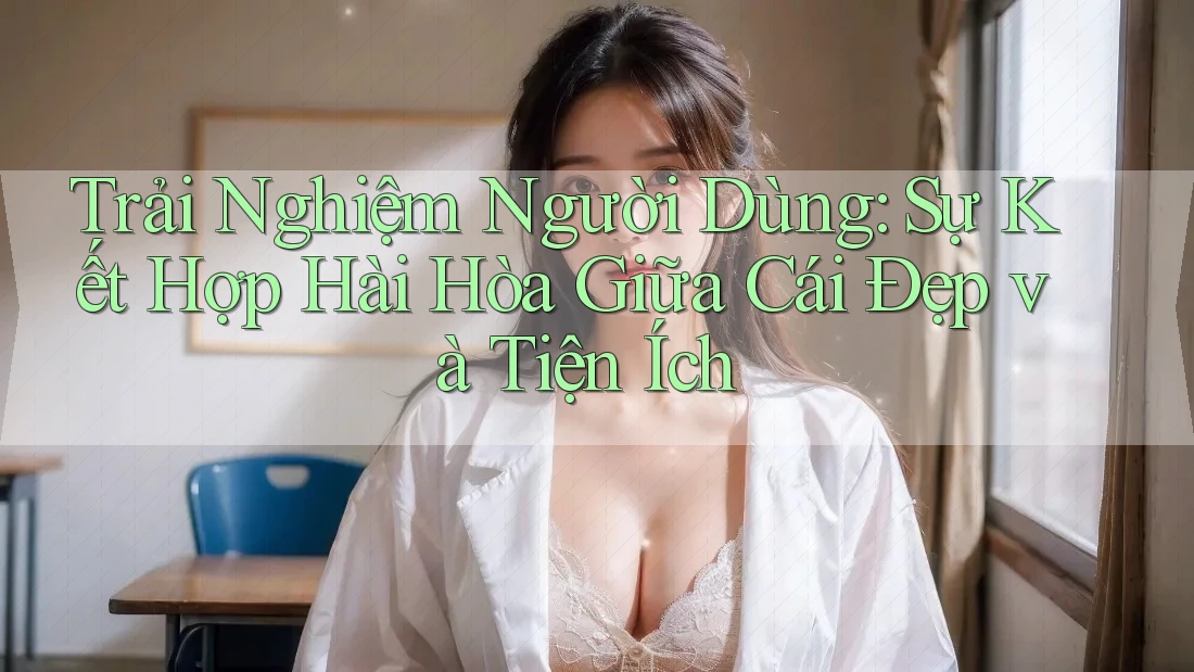 Trải Nghiệm Người Dùng: Sự Kết Hợp Hài Hòa Giữa Cái Đẹp và Tiện Ích