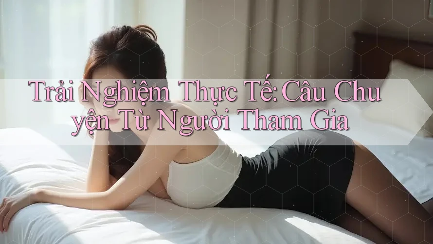 Trải Nghiệm Thực Tế: Câu Chuyện Từ Người Tham Gia Trải Nghiệm Thực Tế: Câu Chuyện Từ Người Tham Gia