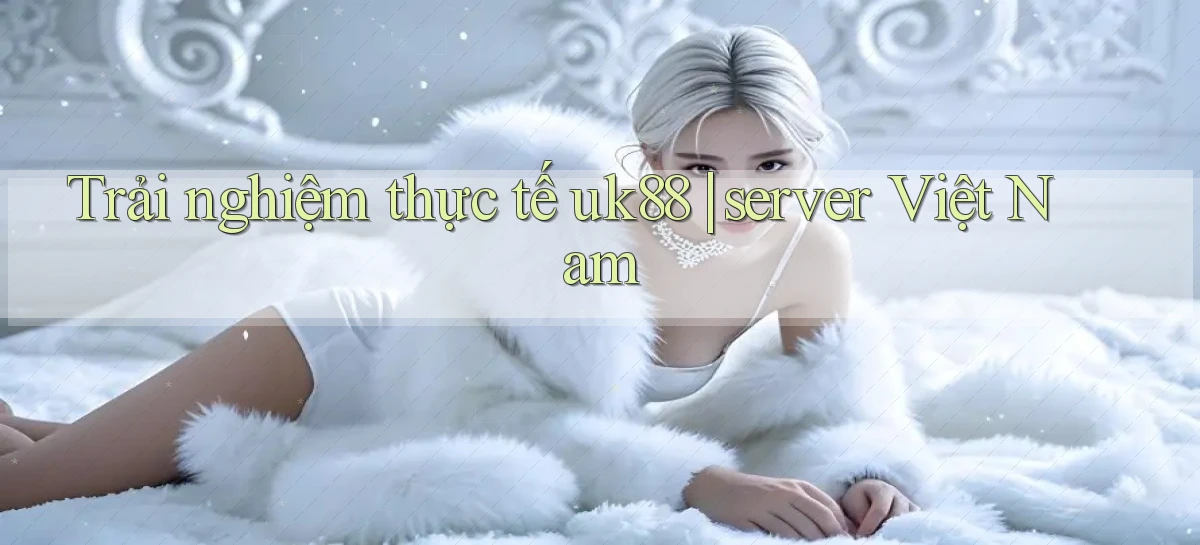 Trải nghiệm thực tế uk88 server Việt Nam