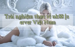 Trải nghiệm thực tế uk88 server Việt Nam