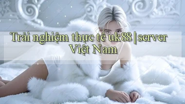 Trải nghiệm thực tế uk88 server Việt Nam