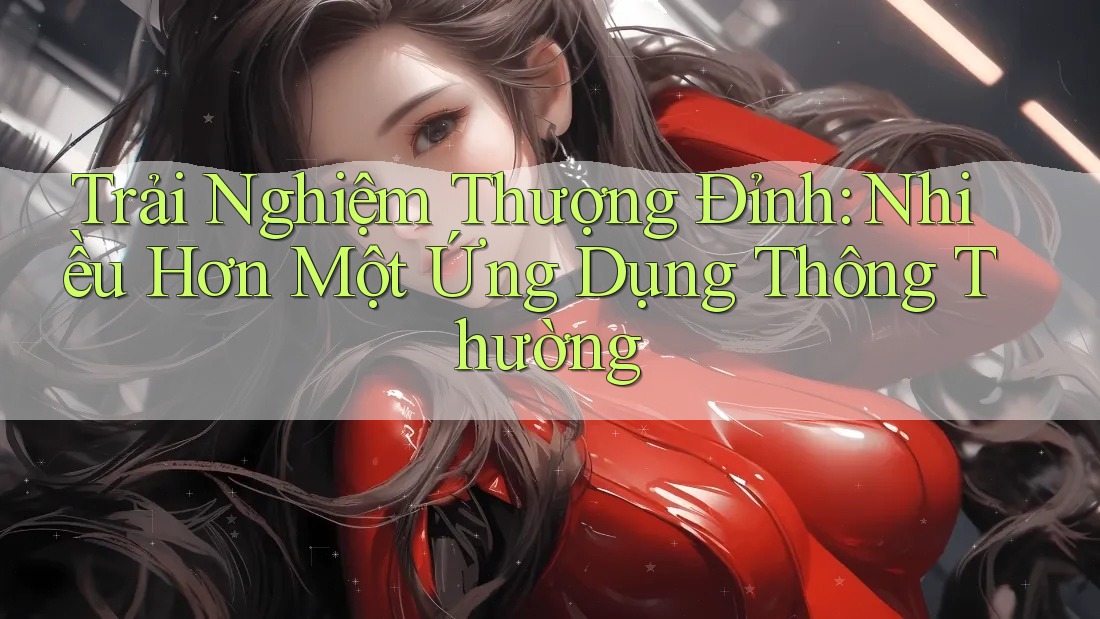 Trải Nghiệm Thượng Đỉnh: Nhiều Hơn Một Ứng Dụng Thông Thường Trải Nghiệm Thượng Đỉnh: Nhiều Hơn Một Ứng Dụng Thông Thường