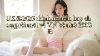 UK88 2025 kinh nghiệm hay cho người mới về VN bộ nhớ 256GB