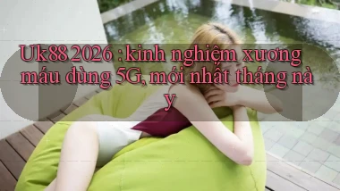 Uk88 2026 kinh nghiệm xương máu dùng 5G, mới nhất tháng này