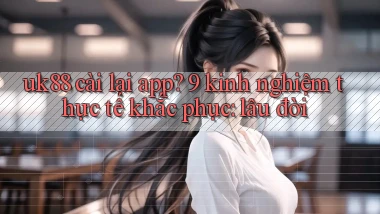 uk88 cài lại app 9 kinh nghiệm thực tế khắc phục lâu đời