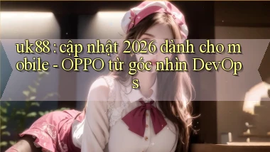 uk88 cập nhật 2026 dành cho mobile   OPPO từ góc nhìn DevOps