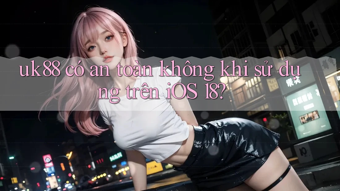 uk88 có an toàn không khi sử dụng trên iOS 18? uk88 có an toàn không khi sử dụng trên iOS 18?
