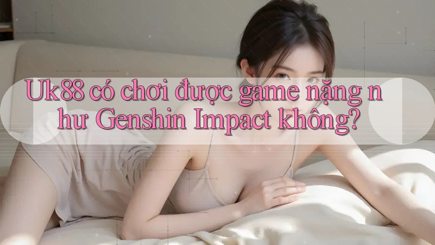 Uk88 có chơi được game nặng như Genshin Impact không? Uk88 có chơi được game nặng như Genshin Impact không?