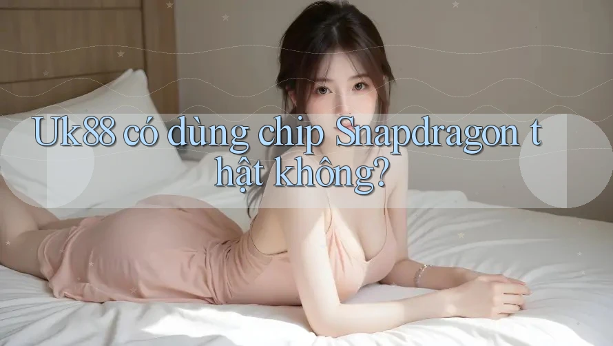 Uk88 có dùng chip Snapdragon thật không?