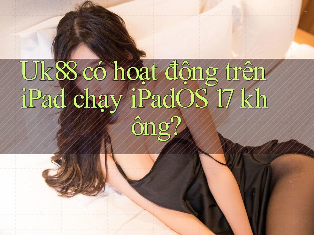 Uk88 có hoạt động trên iPad chạy iPadOS 17 không?