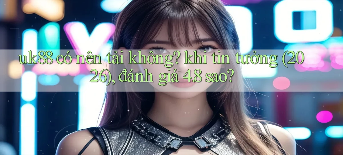 uk88 có nên tải không khi tin tưởng (2026), đánh giá 4.8 sao