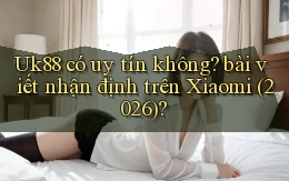 Uk88 có uy tín không bài viết nhận định trên Xiaomi (2026)