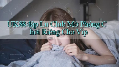 uk88  đập lu club mở phòng chơi riêng cho vip