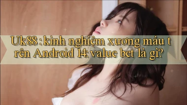 Uk88 kinh nghiệm xương máu trên Android 14 value bet là gì