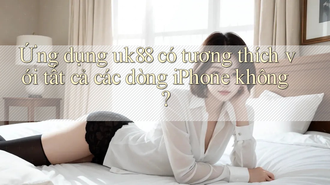 Ứng dụng uk88 có tương thích với tất cả các dòng iPhone không?