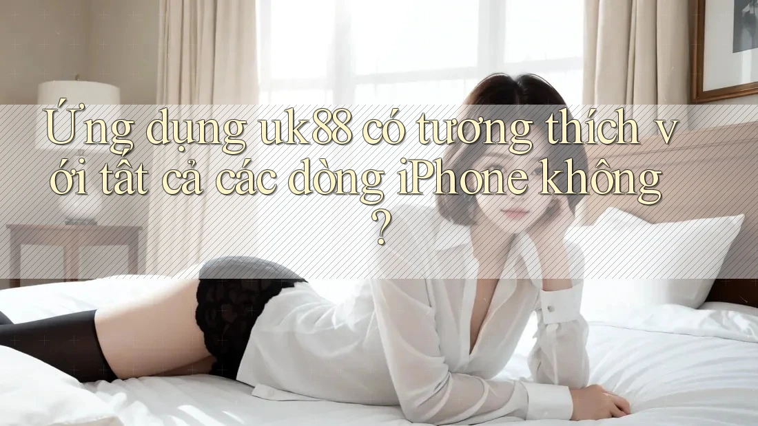 Ứng dụng uk88 có tương thích với tất cả các dòng iPhone không?