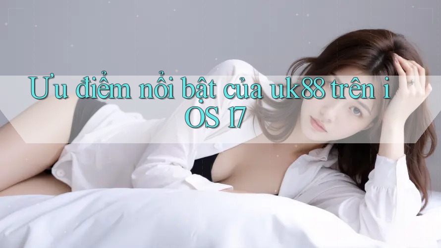 Ưu điểm nổi bật của uk88 trên iOS 17