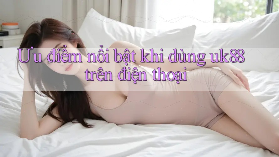 Ưu điểm nổi bật khi dùng uk88 trên điện thoại