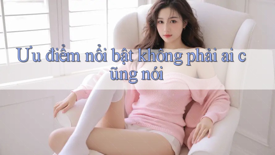 Ưu điểm nổi bật không phải ai cũng nói Ưu điểm nổi bật không phải ai cũng nói