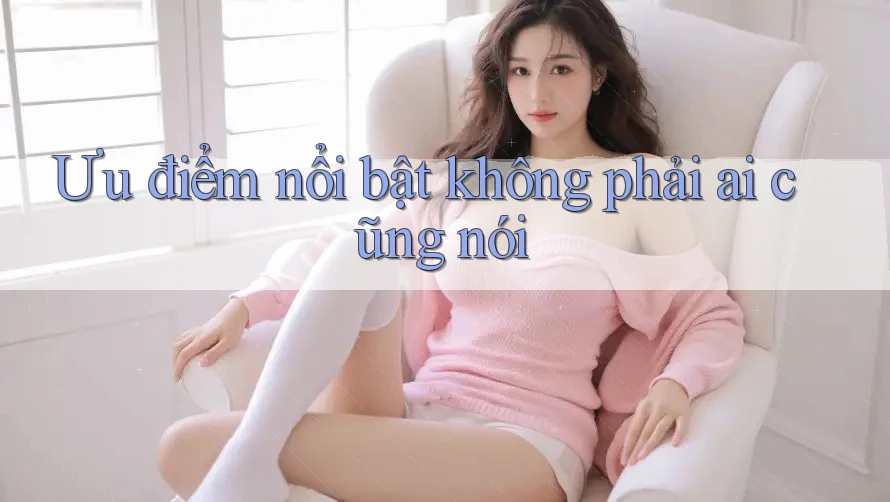 Ưu điểm nổi bật không phải ai cũng nói Ưu điểm nổi bật không phải ai cũng nói