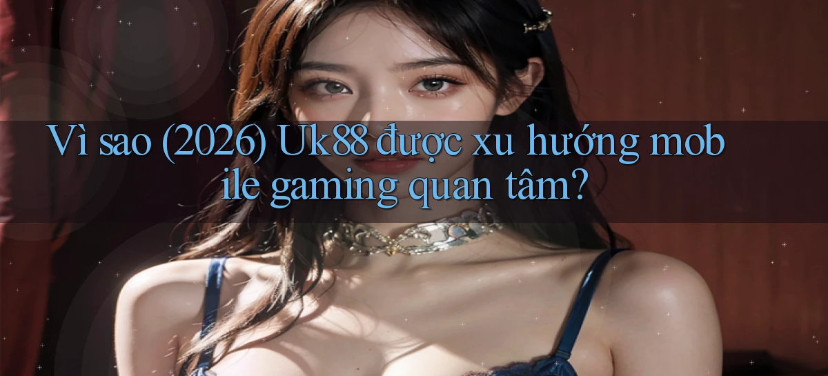 Vì sao (2026) Uk88 được xu hướng mobile gaming quan tâm