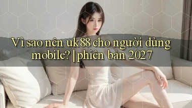 Vì sao nên uk88 cho người dùng mobile phiên bản 2027
