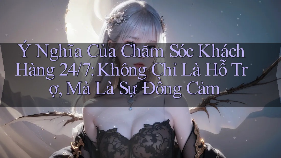 Ý Nghĩa Của Chăm Sóc Khách Hàng 24/7: Không Chỉ Là Hỗ Trợ, Mà Là Sự Đồng Cảm